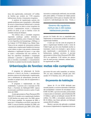 áreas não regularizadas, totalizando 1,47 milhão        necessária a compensação ambiental, esta será dada
de famílias que residem em 7.550 conjuntos              pelo poder público. O Estatuto da Cidade permite
habitacionais, favelas e loteamentos irregulares.       a regularização coletiva para as situações onde não
       A ausência de regularização acarreta três        é possível a individualização dos lotes. Porém, o
grandes problemas para a população: a dificuldade
de acesso a financiamento habitacional; a omissão
do poder público em dotar as áreas irregulares de
                                                                Governo não regularizou
serviços e equipamentos sociais; a insegurança                 nenhum dos 2.100 núcleos
jurídica da posse, já que as famílias vivem em                   habitacionais previstos
constante ameaça de despejos.
       Nos últimos anos, a sociedade conquistou
importante arcabouço jurídico destinado à               governo do Estado não tem se empenhado para
regularização fundiária, como o Estatuto da Cidade,     implementar os instrumentos jurídicos destinados à
as Leis Específicas da Guarapiranga e Billings e a      regularização fundiária.
Lei Federal 11.977/09 (Minha Casa, Minha Vida).                A ação que visa dar conta do programa de
Trata-se de um conjunto de instrumentos jurídicos       apoio à regularização fundiária recebe o nome de
voltados para a regularização fundiária de interesse    Cidade Legal, que tem como finalidade auxiliar os
social, dentre os quais o que permite a demarcação      municípios, através de orientação e apoio técnico
urbanística e legitimação da posse e o que reduz        para regularização e parcelamento de núcleos
as custas e emolumentos dos atos cartorais. As          habitacionais, mediante convênios. A previsão
duas leis específicas disciplinam a recuperação         apresentada no último Plano Plurianual (PPA 2008-
ambiental e permitem a regularização fundiária          2011) era regularizar 2.100 núcleos nos quatros
para as moradias consolidadas e o reassentamento        anos do atual governo; entretanto, nenhum núcleo
de famílias no próprio local de moradia. Quando for     foi regularizado em 2008.


  Urbanização de favelas: metas não cumpridas
       O programa de urbanização de favelas             que nestes três anos serão cumpridos, no máximo,
destina-se a intervir em favelas e assentamentos        38% da meta estabelecida, restando para 2011
precários, passíveis de urbanização e regularização,    atender 19.715 famílias, isto é, 68% do previsto.
com o atendimento de infraestrutura, provisão de
moradias no próprio local, além de equipamentos e
serviços sociais.
                                                           Orçamento da habitação
       O programa é implementado em duas
modalidades: 1) parceria com o município de São                Apesar do 1% do ICMS destinado para
Paulo: a Secretaria da Habitação/CDHU repassa           moradia popular, os recursos destinados à habitação
recursos para a prefeitura executar as ações; 2) ação   não acompanham o aumento de arrecadação com o
direta da CDHU.                                         ICMS. Em 2001, o governo arrecadou, já descontado
       A meta apresentada no Plano Plurianual (PPA      o repasse para os municípios, aproximadamente R$
2008-2011) é atender com a regularização fundiária      21 bilhões e aplicou na habitação somente R$ 528
31.650 famílias nos quatro anos. Em 2008, apenas        milhões. Em 2008, a arrecadação aumentou para
6.736 foram atendidas. No orçamento de 2009, a          R$ 56 bilhões, mas foram aplicados em habitação
meta é de 1.139 famílias; no de 2010, a previsão é de   somente R$ 638 milhões.
4.060. A soma de famílias atendidas em 2008, com               Mesmo o governo não aplicando a totalidade
a previsão de atendimento para 2009 e 2010, indica      dos recursos é inquestionável a importância de ter um




                                                                                                                49
 