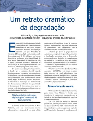 Um retrato dramático
     da degradação
              Falta de água, lixo, esgoto sem tratamento, solo
  contaminado, devastação florestal – sequelas da omissão do poder público




E
              mbora seja o Estado mais industrializado   desastrosa ao meio ambiente. A falta de estudos e
              e urbanizado do país, o desenvolvimento    diretrizes regionais leva a uma visão fragmentada
              desordenado de São Paulo originou          de planejamento, sem compromisso com a
              gravíssimos problemas de degradação        sustentabilidade dos diferentes ecossistemas.
              ambiental. Com quase 42 milhões de                A Cetesb, que passou a agregar todos os
habitantes (22% da população brasileira) e densidade     departamentos responsáveis pelos licenciamentos
demográfica média de 168 habitantes por km², as          e fiscalização ambientais, teve o desempenho
distorções se avolumam: baixa disponibilidade de         comprometido com demissões e remanejamentos
água potável, incapacidade de tratamento de todo         de funcionários e pela falta de aporte adicional de
o esgoto e efluentes, destinação inadequada do           recursos que suportem a carga extra de atribuições.
lixo, ocupação de áreas de proteção ambiental e de       Ao contrário, o Orçamento para 2010 teve redução
mananciais, falta de planejamento, entre outros.         de recursos em relação a 2009.
        Em quatro séculos de exploração econômica,              O trabalho do Conselho Estadual do Meio
o Estado teve a cobertura florestal reduzida             Ambiente – CONSEMA - vem sendo esvaziado
drasticamente para a ocupação por monoculturas,          pelas diretrizes da atual administração que
principalmente com o desmatamento para plantação         dificultam a apreciação dos EIA-RIMA (Estudo de
do café e pastagens. Hoje, as matas naturais cobrem      Impacto Ambiental e Relatório de Impacto do Meio
apenas 13,9% do território paulista. No entanto,         Ambiente) e cerceiam a participação na formulação
a ineficiência da fiscalização e a permissividade        de estudos a projetos impactantes.
dos licenciamentos ambientais têm possibilitado
o desmatamento de importantes áreas tanto no                  Desmatamento cresce
cinturão verde das regiões metropolitanas como no
litoral e interior de São Paulo.                                O Estado de São Paulo é formado, basicamente,
                                                         pelos biomas Mata Atlântica e Cerrado, cuja
       Não há estudos e diretrizes                       importância foi recentemente reconhecida com a
      regionais para o combate ao                        inclusão na lista de regiões biologicamente mais ricas
            desmatamento                                 e ameaçadas do planeta.
                                                                Até 1920, mais da metade do território
                                                         paulista era coberta por florestas nativas. Entre
     A atuação recente da Secretaria do Meio             as décadas de 1960 a 1990, o desmatamento foi
Ambiente, com sua inconsequente reforma                  intensificado provocando uma perda de vegetação
administrativa, é responsável por uma política           de 57%, um índice alarmante. Se considerarmos só




                                                                                                                  51
 
