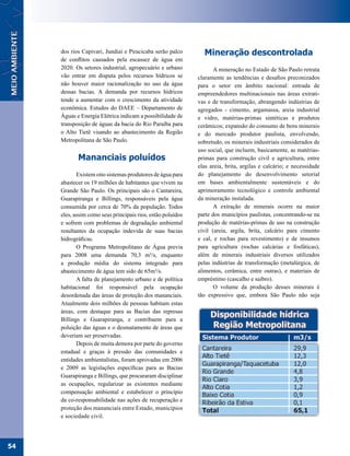 dos rios Capivari, Jundiaí e Piracicaba serão palco       Mineração descontrolada
     de conflitos causados pela escassez de água em
     2020. Os setores industrial, agropecuário e urbano             A mineração no Estado de São Paulo retrata
     vão entrar em disputa pelos recursos hídricos se        claramente as tendências e desafios preconizados
     não houver maior racionalização no uso da água          para o setor em âmbito nacional: entrada de
     dessas bacias. A demanda por recursos hídricos          empreendedores multinacionais nas áreas extrati-
     tende a aumentar com o crescimento da atividade         vas e de transformação, abrangendo indústrias de
     econômica. Estudos do DAEE – Departamento de            agregados - cimento, argamassa, areia industrial
     Águas e Energia Elétrica indicam a possibilidade de     e vidro, matérias-primas sintéticas e produtos
     transposição de águas da bacia do Rio Paraíba para      cerâmicos; expansão do consumo de bens minerais
     o Alto Tietê visando ao abastecimento da Região         e do mercado produtor paulista, envolvendo,
     Metropolitana de São Paulo.                             sobretudo, os minerais industriais considerados de
                                                             uso social, que incluem, basicamente, as matérias-
            Mananciais poluídos                              primas para construção civil e agricultura, entre
                                                             elas areia, brita, argilas e calcário; e necessidade
            Existem oito sistemas produtores de água para    do planejamento do desenvolvimento setorial
     abastecer os 19 milhões de habitantes que vivem na      em bases ambientalmente sustentáveis e do
     Grande São Paulo. Os principais são o Cantareira,       aprimoramento tecnológico e controle ambiental
     Guarapiranga e Billings, responsáveis pela água         da mineração instalada.
     consumida por cerca de 70% da população. Todos                 A extração de minerais ocorre na maior
     eles, assim como seus principais rios, estão poluídos   parte dos municípios paulistas, concentrando-se na
     e sofrem com problemas de degradação ambiental          produção de matérias-primas de uso na construção
     resultantes da ocupação indevida de suas bacias         civil (areia, argila, brita, calcário para cimento
     hidrográficas.                                          e cal, e rochas para revestimento) e de insumos
            O Programa Metropolitano de Água previa          para agricultura (rochas calcárias e fosfáticas),
     para 2008 uma demanda 70,3 m³/s, enquanto               além de minerais industriais diversos utilizados
     a produção média do sistema integrado para              pelas indústrias de transformação (metalúrgica, de
     abastecimento de água tem sido de 65m³/s.               alimentos, cerâmica, entre outras), e materiais de
            A falta de planejamento urbano e de política     empréstimo (cascalho e saibro).
     habitacional foi responsável pela ocupação                     O volume da produção desses minerais é
     desordenada das áreas de proteção dos mananciais.       tão expressivo que, embora São Paulo não seja
     Atualmente dois milhões de pessoas habitam estas
     áreas, com destaque para as Bacias das represas
     Billings e Guarapiranga, e contribuem para a
     poluição das águas e o desmatamento de áreas que
     deveriam ser preservadas.
            Depois de muita demora por parte do governo
     estadual e graças à pressão das comunidades e
     entidades ambientalistas, foram aprovadas em 2006
     e 2009 as legislações específicas para as Bacias
     Guarapiranga e Billings, que procuraram disciplinar
     as ocupações, regularizar as existentes mediante
     compensação ambiental e estabelecer o princípio
     da co-responsabilidade nas ações de recuperação e
     proteção dos mananciais entre Estado, municípios
     e sociedade civil.




54
 