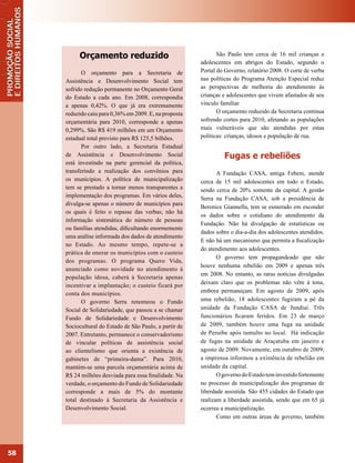 Orçamento reduzido                                    São Paulo tem cerca de 16 mil crianças e
                                                         adolescentes em abrigos do Estado, segundo o
            O orçamento para a Secretaria de             Portal do Governo, relatório 2008. O corte de verba
     Assistência e Desenvolvimento Social tem            nas políticas do Programa Atenção Especial reduz
     sofrido redução permanente no Orçamento Geral       as perspectivas de melhoria do atendimento às
     do Estado a cada ano. Em 2008, correspondia         crianças e adolescentes que vivem afastados de seu
     a apenas 0,42%. O que já era extremamente           vínculo familiar.
     reduzido caiu para 0,36% em 2009. E, na proposta           O orçamento reduzido da Secretaria continua
     orçamentária para 2010, corresponde a apenas        sofrendo cortes para 2010, afetando as populações
     0,299%. São R$ 419 milhões em um Orçamento          mais vulneráveis que são atendidas por estas
     estadual total previsto para R$ 125,5 bilhões.      políticas: crianças, idosos e população de rua.
            Por outro lado, a Secretaria Estadual
     de Assistência e Desenvolvimento Social                      Fugas e rebeliões
     está investindo na parte gerencial da política,
     transferindo a realização dos convênios para               A Fundação CASA, antiga Febem, atende
     os municípios. A política de municipalização        cerca de 15 mil adolescentes em todo o Estado,
     tem se prestado a tornar menos transparentes a      sendo cerca de 20% somente da capital. A gestão
     implementação dos programas. Em vários deles,       Serra na Fundação CASA, sob a presidência de
     divulga-se apenas o número de municípios para
                                                         Berenice Giannella, tem se esmerado em esconder
     os quais é feito o repasse das verbas; não há
                                                         os dados sobre o cotidiano do atendimento da
     informação sistemática do número de pessoas
                                                         Fundação. Não há divulgação de estatísticas ou
     ou famílias atendidas, dificultando enormemente
                                                         dados sobre o dia-a-dia dos adolescentes atendidos.
     uma análise informada dos dados de atendimento
                                                         E não há um mecanismo que permita a fiscalização
     no Estado. Ao mesmo tempo, repete-se a
                                                         do atendimento aos adolescentes.
     prática de onerar os municípios com o custeio
                                                                O governo tem propagandeado que não
     dos programas. O programa Quero Vida,
                                                         houve nenhuma rebelião em 2009 e apenas três
     anunciado como novidade no atendimento à
                                                         em 2008. No entanto, as raras notícias divulgadas
     população idosa, caberá à Secretaria apenas
                                                         deixam claro que os problemas não vêm à tona,
     incentivar a implantação; o custeio ficará por
     conta dos municípios.                               embora permaneçam. Em agosto de 2009, após
            O governo Serra renomeou o Fundo             uma rebelião, 18 adolescentes fugiram a pé da
     Social de Solidariedade, que passou a se chamar     unidade da Fundação CASA de Jundiaí. Três
     Fundo de Solidariedade e Desenvolvimento            funcionários ficaram feridos. Em 23 de março
     Sociocultural do Estado de São Paulo, a partir de   de 2009, também houve uma fuga na unidade
     2007. Entretanto, permanece o conservadorismo       de Peruíbe após tumulto no local. Há indicação
     de vincular políticas de assistência social         de fugas na unidade de Araçatuba em janeiro e
     ao clientelismo que orienta a existência de         agosto de 2009. Novamente, em outubro de 2009,
     gabinetes de “primeira-dama”. Para 2010,            a imprensa informou a existência de rebelião em
     mantém-se uma parcela orçamentária acima de         unidade da capital.
     R$ 24 milhões desviada para essa finalidade. Na            O governo do Estado tem investido fortemente
     verdade, o orçamento do Fundo de Solidariedade      no processo de municipalização dos programas de
     corresponde a mais de 5% do montante                liberdade assistida. São 455 cidades do Estado que
     total destinado à Secretaria da Assistência e       realizam a liberdade assistida, sendo que em 65 já
     Desenvolvimento Social.                             ocorreu a municipalização.
                                                                Como em outras áreas de governo, também




58
 