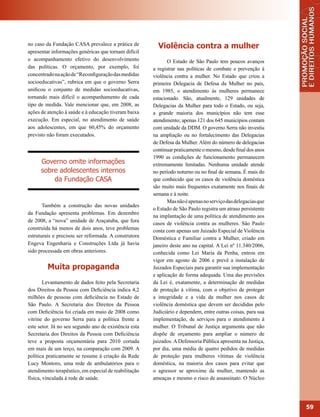 no caso da Fundação CASA prevalece a prática de          Violência contra a mulher
apresentar informações genéricas que tornam difícil
o acompanhamento efetivo do desenvolvimento                   O Estado de São Paulo tem poucos avanços
das políticas. O orçamento, por exemplo, foi           a registrar nas políticas de combate e prevenção à
concentrado na ação de “Reconfiguração das medidas     violência contra a mulher. No Estado que criou a
socioeducativas”, rubrica em que o governo Serra       primeira Delegacia de Defesa da Mulher no país,
unificou o conjunto de medidas socioeducativas,        em 1985, o atendimento às mulheres permanece
tornando mais difícil o acompanhamento de cada         estacionado. São, atualmente, 129 unidades de
tipo de medida. Vale mencionar que, em 2008, as        Delegacias da Mulher para todo o Estado, ou seja,
ações de atenção à saúde e à educação tiveram baixa    a grande maioria dos municípios não tem esse
execução. Em especial, no atendimento de saúde         atendimento; apenas 121 dos 645 municípios contam
aos adolescentes, em que 60,45% do orçamento           com unidade da DDM. O governo Serra não investiu
previsto não foram executados.                         na ampliação ou no fortalecimento das Delegacias
                                                       de Defesa da Mulher. Além do número de delegacias
                                                       continuar praticamente o mesmo, desde final dos anos
                                                       1990 as condições de funcionamento permanecem
      Governo omite informações                        extremamente limitadas. Nenhuma unidade atende
      sobre adolescentes internos                      no período noturno ou no final de semana. É mais do
          da Fundação CASA                             que conhecido que os casos de violência doméstica
                                                       são muito mais frequentes exatamente nos finais de
                                                       semana e à noite.
                                                              Mas não é apenas no serviço das delegacias que
       Também a construção das novas unidades
                                                       o Estado de São Paulo registra um atraso persistente
da Fundação apresenta problemas. Em dezembro
                                                       na implantação de uma política de atendimento aos
de 2008, a “nova” unidade de Araçatuba, que fora
                                                       casos de violência contra as mulheres. São Paulo
construída há menos de dois anos, teve problemas       conta com apenas um Juizado Especial de Violência
estruturais e precisou ser reformada. A construtora    Doméstica e Familiar contra a Mulher, criado em
Engeva Engenharia e Construções Ltda já havia          janeiro deste ano na capital. A Lei nº 11.340/2006,
sido processada em obras anteriores.                   conhecida como Lei Maria da Penha, entrou em
                                                       vigor em agosto de 2006 e prevê a instalação de
         Muita propaganda                              Juizados Especiais para garantir sua implementação
                                                       e aplicação de forma adequada. Uma das previsões
        Levantamento de dados feito pela Secretaria    da Lei é, exatamente, a determinação de medidas
dos Direitos da Pessoa com Deficiência indica 4,2      de proteção à vítima, com o objetivo de proteger
milhões de pessoas com deficiência no Estado de        a integridade e a vida da mulher nos casos de
São Paulo. A Secretaria dos Direitos da Pessoa         violência doméstica que devem ser decididas pelo
com Deficiência foi criada em maio de 2008 como        Judiciário e dependem, entre outras coisas, para sua
vitrine do governo Serra para a política frente a      implementação, de serviços para o atendimento à
este setor. Já no seu segundo ano de existência esta   mulher. O Tribunal de Justiça argumenta que não
Secretaria dos Direitos da Pessoa com Deficiência      dispõe de orçamento para ampliar o número de
teve a proposta orçamentária para 2010 cortada         juizados. A Defensoria Pública apresenta na Justiça,
em mais de um terço, na comparação com 2009. A         por dia, uma média de quatro pedidos de medidas
política praticamente se resume à criação da Rede      de proteção para mulheres vítimas de violência
Lucy Montoro, uma rede de ambulatórios para o          doméstica, na maioria dos casos para evitar que
atendimento terapêutico, em especial de reabilitação   o agressor se aproxime da mulher, mantendo as
física, vinculada à rede de saúde.                     ameaças e mesmo o risco de assassinato. O Núcleo




                                                                                                               59
 
