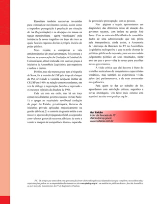 Ressaltam também sucessivas investidas                       de gerencial e preocupação com as pessoas.
para criminalizar movimentos sociais, assim como                           Nas páginas a seguir, apresentamos um
a impiedosa perseguição à população em situação                     diagnóstico das diferentes áreas de atuação dos
de rua (higienização) e os despejos em massa na                     governos tucanos, com ênfase na gestão José
região metropolitana - agora “justificados” pela                    Serra. Com as naturais dificuldades de consolidar
iminência de novas tragédias em áreas de risco as                   dados de uma administração que não prima
quais ficaram expostas devido à própria incúria do                  pela transparência, ainda assim, a Assessoria
poder público.                                                      da Liderança da Bancada do PT na Assembleia
       Mais recente, a comprovar o viés                             Legislativa radiografou o que se pode chamar de
antidemocrático do atual governador, foi a recusa e                 políticas públicas do tucanato, para um necessário
boicote na convocação da Conferência Estadual de                    julgamento político de seus resultados, neste
Comunicação, afinal realizada com sucesso graças à                  ano em que o povo volta às urnas para escolher
iniciativa da Assembleia Legislativa, que organizou                 novos governantes.
e sediou o evento.                                                         A visão crítica que daí decorre é fruto do
       Por fim, mas não menos grave para a biografia                trabalho meticuloso de competentes especialistas
de Serra, foi a invasão da USP pela tropa de choque                 temáticos, mas também da experiência vivida
da PM, revivendo a violenta ocupação militar do                     pelos (as) parlamentares, e de suas assessorias
CRUSP em 1969: na relação com os estudantes, em                     nos gabinetes.
vez de diálogo e negociação, bombas e repressão -                          Para quem se der ao trabalho de ler,
os mesmos métodos da ditadura de 1964.                              aguardamos com satisfação críticas, sugestões e
       Cada um com seu estilo, mas há um traço                      novas abordagens. Um texto mais extenso está
comum nos diferentes governos tucanos em São Paulo:                 acessível no site www.ptalesp.org.br .
1) o apego ao receituário neoliberal (redução
do papel do Estado, privatizações, técnicas da
iniciativa privada aplicadas mecanicamente na
gestão pública); 2) o controle da grande mídia e um                   Rui Falcão
massivo aparato de propaganda oficial, assegurados                    Líder da Bancada do PT
com vultosos gastos de recursos públicos, de sorte a                  rfalcao@al.sp.gov.br
vender a imagem de competência técnica, capacida-                     www.ruifalcao.com.br




         P.S.: Os artigos que antecedem esta apresentação foram elaborados pelos (as) deputados (as) que compõem a nossa Bancada e
cujas atuações podem ser acompanhadas diariamente no site www.ptalesp.org.br , em audiências públicas dentro e fora da Assembleia
ou por meio das transmissões da TV do Legislativo Paulista.
 