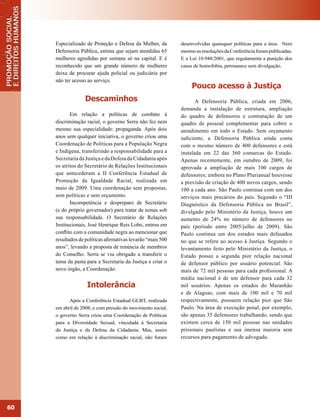 Especializado de Proteção e Defesa da Mulher, da        desenvolvidas quaisquer políticas para a área. Nem
     Defensoria Pública, estima que sejam atendidas 65       mesmo as resoluções da Conferência foram publicadas.
     mulheres agredidas por semana só na capital. E é        E a Lei 10.948/2001, que regulamenta a punição dos
     reconhecido que um grande número de mulheres            casos de homofobia, permanece sem divulgação.
     deixa de procurar ajuda policial ou judiciária por
     não ter acesso ao serviço.
                                                                  Pouco acesso à Justiça
                   Descaminhos                                      A Defensoria Pública, criada em 2006,
                                                             demanda a instalação de estrutura, ampliação
            Em relação a políticas de combate à              do quadro de defensores e contratação de um
     discriminação racial, o governo Serra não fez nem       quadro de pessoal complementar para cobrir o
     mesmo sua especialidade: propaganda. Após dois          atendimento em todo o Estado. Sem orçamento
     anos sem qualquer iniciativa, o governo criou uma       suficiente, a Defensoria Pública ainda conta
     Coordenação de Políticas para a População Negra         com o mesmo número de 400 defensores e está
     e Indígena, transferindo a responsabilidade para a      instalada em 22 das 360 comarcas do Estado.
     Secretaria da Justiça e da Defesa da Cidadania após     Apenas recentemente, em outubro de 2009, foi
     os atritos do Secretário de Relações Institucionais     aprovada a ampliação de mais 100 cargos de
     que antecederam a II Conferência Estadual de            defensores; embora no Plano Plurianual houvesse
     Promoção da Igualdade Racial, realizada em              a previsão de criação de 400 novos cargos, sendo
     maio de 2009. Uma coordenação sem propostas,            100 a cada ano. São Paulo continua com um dos
     sem políticas e sem orçamento.                          serviços mais precários do país. Segundo o “III
            Incompetência e despreparo de Secretário         Diagnóstico da Defensoria Pública no Brasil”,
     (e do próprio governador) para tratar de temas sob      divulgado pelo Ministério da Justiça, houve um
     sua responsabilidade. O Secretário de Relações          aumento de 24% no número de defensores no
     Institucionais, José Henrique Reis Lobo, entrou em      país (período entre 2005/julho de 2009). São
     conflito com a comunidade negra ao mencionar que        Paulo continua um dos estados mais defasados
     resultados de políticas afirmativas levarão “mais 500   no que se refere ao acesso à Justiça. Segundo o
     anos”, levando a proposta de renúncia de membros        levantamento feito pelo Ministério da Justiça, o
     do Conselho. Serra se viu obrigado a transferir o       Estado possui a segunda pior relação nacional
     tema da pasta para a Secretaria da Justiça e criar o    de defensor público por usuário potencial. São
     novo órgão, a Coordenação.                              mais de 72 mil pessoas para cada profissional. A
                                                             média nacional é de um defensor para cada 32
                   Intolerância                              mil usuários. Apenas os estados do Maranhão
                                                             e de Alagoas, com mais de 100 mil e 70 mil
           Após a Conferência Estadual GLBT, realizada       respectivamente, possuem relação pior que São
     em abril de 2008, e com pressão do movimento social,    Paulo. Na área de execução penal, por exemplo,
     o governo Serra criou uma Coordenação de Políticas      são apenas 35 defensores trabalhando, sendo que
     para a Diversidade Sexual, vinculada à Secretaria       existem cerca de 150 mil pessoas nas unidades
     da Justiça e da Defesa da Cidadania. Mas, assim         prisionais paulistas e sua imensa maioria sem
     como em relação à discriminação racial, não foram       recursos para pagamento de advogado.




60
 