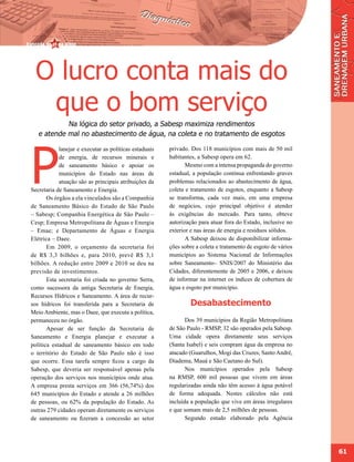 O lucro conta mais do
   que o bom serviço
            Na lógica do setor privado, a Sabesp maximiza rendimentos
   e atende mal no abastecimento de água, na coleta e no tratamento de esgotos




P
            lanejar e executar as políticas estaduais   privado. Dos 118 municípios com mais de 50 mil
            de energia, de recursos minerais e          habitantes, a Sabesp opera em 62.
            de saneamento básico e apoiar os                   Mesmo com a intensa propaganda do governo
            municípios do Estado nas áreas de           estadual, a população continua enfrentando graves
            atuação são as principais atribuições da    problemas relacionados ao abastecimento de água,
Secretaria de Saneamento e Energia.                     coleta e tratamento de esgotos, enquanto a Sabesp
       Os órgãos a ela vinculados são a Companhia       se transforma, cada vez mais, em uma empresa
de Saneamento Básico do Estado de São Paulo             de negócios, cujo principal objetivo é atender
– Sabesp; Companhia Energética de São Paulo –           às exigências do mercado. Para tanto, obteve
Cesp; Empresa Metropolitana de Águas e Energia          autorização para atuar fora do Estado, inclusive no
– Emae; e Departamento de Águas e Energia               exterior e nas áreas de energia e resíduos sólidos.
Elétrica – Daee.                                               A Sabesp deixou de disponibilizar informa-
       Em 2009, o orçamento da secretaria foi           ções sobre a coleta e tratamento de esgoto de vários
de R$ 3,3 bilhões e, para 2010, prevê R$ 3,1            municípios ao Sistema Nacional de Informações
bilhões. A redução entre 2009 e 2010 se deu na          sobre Saneamento– SNIS/2007 do Ministério das
previsão de investimentos.                              Cidades, diferentemente de 2005 e 2006, e deixou
       Esta secretaria foi criada no governo Serra,     de informar na internet os índices de cobertura de
como sucessora da antiga Secretaria de Energia,         água e esgoto por município.
Recursos Hídricos e Saneamento. A área de recur-
sos hídricos foi transferida para a Secretaria de               Desabastecimento
Meio Ambiente, mas o Daee, que executa a política,
permaneceu no órgão.                                           Dos 39 municípios da Região Metropolitana
       Apesar de ser função da Secretaria de            de São Paulo - RMSP, 32 são operados pela Sabesp.
Saneamento e Energia planejar e executar a              Uma cidade opera diretamente seus serviços
política estadual de saneamento básico em todo          (Santa Isabel) e seis compram água da empresa no
o território do Estado de São Paulo não é isso          atacado (Guarulhos, Mogi das Cruzes, Santo André,
que ocorre. Essa tarefa sempre ficou a cargo da         Diadema, Mauá e São Caetano do Sul).
Sabesp, que deveria ser responsável apenas pela                Nos municípios operados pela Sabesp
operação dos serviços nos municípios onde atua.         na RMSP, 600 mil pessoas que vivem em áreas
A empresa presta serviços em 366 (56,74%) dos           regularizadas ainda não têm acesso à água potável
645 municípios do Estado e atende a 26 milhões          de forma adequada. Nestes cálculos não está
de pessoas, ou 62% da população do Estado. As           incluída a população que vive em áreas irregulares
outras 279 cidades operam diretamente os serviços       e que somam mais de 2,5 milhões de pessoas.
de saneamento ou fizeram a concessão ao setor                  Segundo estudo elaborado pela Agência




                                                                                                               61
 