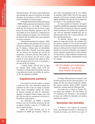 Nacional de Águas – ANA, para o pleno atendimento      Alto Tietê, com população total de 19,5 milhões
     das demandas por água nos municípios da Grande         de habitantes (IBGE 2008), têm 85% dos esgotos
     São Paulo, são necessários, até 2025, investimentos    coletados e 44% do que é coletado é tratado. Das 20
     de R$ 3,46 bilhões no sistema produtor.                cidades da RMSP, com menos de 10% de tratamento
            Na Região Metropolitana da Baixada Santista     dos esgotos, 17 são operadas pela Sabesp.
     – RMBS, a Sabesp opera nos sete municípios e atende           As cinco estações de tratamento de esgotos
     a uma população de 1,69 milhão de habitantes,          da Sabesp na RMSP têm capacidade instalada desde
     sendo que 160 mil pessoas não têm acesso à água        1998 para tratar 18 mil litros de esgoto por segundo.
     potável de forma adequada. Segundo a ANA, há           Tratam atualmente 14,9 mil litros por segundo. Ou
     necessidade de novos mananciais e ampliações dos       seja, além da capacidade instalada hoje não ser
     sistemas produtores existentes, com investimentos      suficiente para tratar todo o esgoto produzido, ela
     da ordem de R$ 350 milhões para serem aplicados        não é utilizada plenamente.
     em quatro municípios.                                         Na Baixada Santista, onde a população
            A Região Metropolitana de Campinas – RMC        duplica na temporada de férias, são coletados 59%
     - não tem a Sabesp como operadora dos serviços na      dos esgotos e tratados 9%. No caso dos municípios
     maioria dos municípios. Na região, que é composta      litorâneos, há um tratamento preliminar que remove
     por 19 cidades, a Sabesp opera em Hortolândia,         apenas os sólidos grosseiros e depois de clorados são
     Itatiba, Monte Mor e Paulínia. Essa última cidade      lançados em emissários submarinos, que, segundo a
     está em processo de concessão dos serviços de          Cetesb, impactam negativamente o meio marinho.
     saneamento à iniciativa privada. Pelos dados do        Em função disso, o órgão ambiental considera esses
     SNIS, 61,4 mil pessoas não têm acesso à água           esgotos como não tratados, diferentemente do que
     potável de forma adequada. Pelo estudo da ANA,         faz a Sabesp.
     serão necessárias obras em 10 dos 19 municípios, a
     um custo de R$ 152 milhões.
            A Sabesp produz 100 mil litros de água             Há 157 cidades sem tratamento
     por segundo. Deste volume, perde 27,7% por                   de esgotos, o que atinge
     vazamentos ou fraudes (falta de medição, furto etc),         nove milhões de pessoas
     o que daria para atender sete milhões de usuários,
     ou 35% dos habitantes da RMSP.


          Esgotamento sanitário                                   Na Região Metropolitana de Campinas mais
                                                            de 870 mil pessoas não têm coleta de esgotos e 1,9
           Com relação à coleta dos esgotos, a situação     milhão não têm seus esgotos produzidos tratados.
     é ainda pior, haja vista a dramática situação dos      Dos esgotos coletados, apenas 30,09% recebiam
     moradores da Zona Leste da capital. A exemplo          tratamento, conforme dados do SNIS para 2007.
     deles, outras comunidades carentes são vítimas               De acordo com a Cetesb, no Estado, 85%
     de doenças causadas por falta de saneamento.           dos esgotos são coletados e 45% são tratados. Há
     Segundo a Fundação Getulio Vargas, para cada           157 municípios sem tratamento e uma população
     R$ 1,00 investido em saneamento economiza-se           de mais nove milhões de habitantes sem nenhum
     R$ 4,00 em saúde pública.                              tratamento de esgotos.
           Nos municípios da RMSP e Baixada
     Santista, cerca de 6,8 milhões de pessoas não têm          Demanda não atendida
     os esgotos coletados e mais de 11,7 milhões não
     têm os esgotos tratados.                                     A Sabesp é uma empresa de economia
           Dados da Cetesb mostram que os 34                mista cujo principal acionista é a Secretaria da
     municípios da RMSP que integram a Bacia do             Fazenda do Estado, com 50,26% das ações. O




62
 