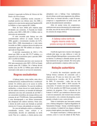 restante é negociado na Bolsa de Valores de São          adimplente com a Sabesp. Caso inadimplente,
Paulo e de Nova Iorque.                                  deverá efetuar acordo para pagamento dos débitos.
       A Sabesp contabiliza receita crescente e          Além disso, os clientes deverão, a cada 24 meses,
resultado positivo nos últimos anos. Em 2008, a          comprovar o enquadramento na tarifa social, sob
empresa teve uma receita operacional líquida de R$       pena de descadastramento automático.
6,4 bilhões e o lucro superou R$ 1 bilhão.                     Além de assinar termo de compromisso,
       Parte do lucro obtido pela empresa paga           ainda precisam anexar documentos de comprovação
dividendos aos acionistas. A Fazenda do Estado           de renda, área útil do imóvel (IPTU do exercício) e
recebeu, entre 2003 e 2009, R$ 1,3 bilhão e não os       de consumo de energia elétrica.
reinvestiu em saneamento.
       O valor investido pela Sabesp tem sido
constantemente inferior ao orçado. Exceto em                    A Sabesp cobra tarifa de
2008, quando o investimento excedeu em 8,5%.                    esgoto mesmo onde não
Entre 2002 e 2008, descontando-se o valor maior
                                                              presta serviço de tratamento
investido em 2008, a empresa deixou de aplicar em
saneamento quase R$ 700 milhões em relação ao
aprovado no Orçamento.
       A previsão orçamentária de 2010 é 13%                    A tarifa de esgoto tem o mesmo valor daquela
menor que 2009, ou seja, R$ 272,77 milhões, e a          cobrada pela água, ou seja, dobra-se o valor da
expectativa de investimentos para o período 2009-        conta na Região Metropolitana e acrescenta-se 80%
2013 é de R$ 8,6 bilhões.                                no Interior. A cobrança é efetuada mesmo que não
       Os investimentos previstos com recursos do        haja tratamento do esgoto coletado. Há varias ações
PAC para saneamento entre 2007 e 2010 no Estado          judiciais questionando a empresa sobre esse fato.
somam quase R$ 5 bilhões. Só a Sabesp deverá
receber cerca de R$ 2,2 bilhões para atender aos                 Relação autoritária
municípios onde opera os serviços de saneamento.
                                                                A maioria dos municípios operados pela
        Regras excludentes                               Sabesp firmou contratos de concessão com a
                                                         empresa por 30 anos no início dos anos 1970.
       A Sabesp pratica várias tarifas, entre elas a     Encontravam-se vencidas, até 30 de setembro
residencial/social, residencial/favelas e residencial/   de 2009, 79 concessões - todas elas em fase
normal. Os critérios para se ter acesso às tarifas       de negociação. Entre 2009 e 2030 vencerão 94
são por demais excludentes. No caso de residência        concessões. O restante tem prazo indeterminado.
unifamiliar, o cliente deverá ter renda familiar de      Até 30 de setembro de 2009 foram assinados 160
até três salários mínimos, ser morador de habitação      contratos de programa. Com o advento da Lei
subnormal com área útil construída de até 60m² e         Federal 11.445/07, que estabeleceu diretrizes para
ser consumidor monofásico de energia elétrica com        o setor de saneamento, não existem mais contratos
consumo de até 170 kWh/mês. Outra possibilidade          de concessão e, sim, contratos de programa, exceto
é estar desempregado e sua última remuneração            quando a relação é com o setor privado.
não ultrapassar três salários mínimos. Neste caso,              Todos os municípios que renovaram contrato
o direito da tarifa social está limitada ao período      com a Sabesp delegaram à Agência Reguladora de
máximo de 12 meses, não podendo ser renovado.            Saneamento e Energia – Arsesp - a tarefa de regular os
       No caso de habitação coletiva, as habitações      novos contratos. A cidade de Lins chegou a elaborar
consideradas sociais, como cortiços e as                 projeto criando agência, mas depois desistiu.
verticalizadas, deverão ser cadastradas na tarifa               Em alguns municípios, a Sabesp opera sem
social. Para ter o cadastro, o cliente precisa estar     contrato, como é o caso da cidade de São Paulo.




                                                                                                                  63
 