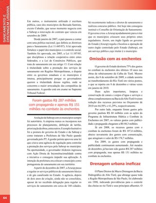 Em outros, o instrumento utilizado é escritura            Só recentemente indicou o diretor de saneamento e
     pública, caso dos municípios da Baixada Santista,         realizou concurso público. Até hoje não conseguiu
     exceto Cubatão, que nesse momento negocia com             instituir o Conselho de Orientação de Saneamento.
     a Sabesp a renovação do contrato que venceu em            O governo criou a Arsesp açodadamente para evitar
     setembro de 2009.                                         que os municípios criassem seus próprios entes
            Desde janeiro de 2007, o país passou a contar      reguladores. Assim, um órgão ligado ao governo
     com uma política nacional, que definiu as diretrizes      do Estado (Arsesp) regula e fiscaliza a operação de
     para o Saneamento (Lei 11.445/07). A lei aprovada         outro órgão controlado pelo Estado (Sabesp), em
     fortalece o papel dos municípios e o controle social.     um serviço público cujo titular é o município.
     Também foi aprovada, em 2005, a Lei 11.107/05,
     que disciplinou a relação cooperativa entre entes
     federados; e a Lei de Consórcios Públicos, que
                                                                Omissão com as enchentes
     trata do saneamento em seu artigo 13. Com relação
                                                                      O governo do Estado destinou 75% dos gastos
     à titularidade sobre a prestação dos serviços de
                                                               no combate às enchentes dos últimos 10 anos nas
     saneamento em Regiões Metropolitanas, a disputa
                                                               obras de rebaixamento da Calha do Tietê. Mesmo
     entre os governos estaduais e os municípios é
                                                               assim, dia 8 de setembro de 2009, a cidade assistiu
     intensa, principalmente porque os governadores
                                                               ao transbordamento do Rio Tietê em vários pontos,
     querem a titularidade dessas regiões, onde se
                                                               o que se repetiu em 8 de dezembro e várias vezes
     concentra a maior arrecadação das companhias de
                                                               em janeiro de 2010.
     saneamento. A questão está em exame no Supremo
                                                                      Duas ações importantes, limpeza e
     Tribunal Federal.
                                                               conservação de canais e corpos d’água e serviços e
                                                               obras complementares na Bacia do Alto Tietê tiveram
        Foram gastos R$ 287 milhões                            redução dos recursos previstos no Orçamento de
      com propaganda e apenas R$ 151                           2010 em 64,50% e 61,29%, respectivamente.
      milhões no combate às enchentes                                 Por outro lado, enquanto foram gastos pelo
                                                               governo paulista R$ 68 milhões com as ações do
            A relação da Sabesp com os municípios sempre       Programa de Infraestrutura Hídrica e Combate às
     foi autoritária. A empresa nunca os incorporou nos        Enchentes em 2007, os valores gastos com publici-
     processos de planejamento, definição de tarifas,          dade e propaganda chegaram a R$ 88,3 milhões.
     priorização de obras, entre outros. Exemplo ilustrativo          Já em 2008, os recursos gastos com o
     foi a postura do governo do Estado e da Sabesp e          combate às enchentes foram de R$ 107,4 milhões,
     como trataram a Prefeitura de São Paulo quando            abaixo novamente dos gastos com comunicação,
     governada pelo PT. A gestão petista aprovou uma lei       que atingiram o valor de R$ 178,7 milhões.
     que criava uma agência de regulação para controlar               Em 2009, os gastos com propaganda e
     a prestação dos serviços pela Sabesp no município.        publicidade continuaram aumentando. Até meados
     Na oportunidade, o governador Alckmin ingressou           de dezembro, já haviam sido gastos R$ 287 milhões
     com Ação Direta de Inconstitucionalidade contra           com propaganda, mas apenas R$ 151 milhões no
     a iniciativa e conseguiu impedir sua aplicação. A         combate às enchentes.
     intenção da prefeitura era colocar o município como
     protagonista do saneamento em seu território.              Drenagem urbana ineficaz
            A partir de dezembro de 2007, a Arsesp passa
     a regular os serviços públicos de saneamento básico             O Plano Diretor de Macro Drenagem da Bacia
     e de gás canalizado no Estado. A agência, depois          Hidrográfica do Alto Tietê, que abrange quase toda
     de dois anos de criação, ainda não se consolidou,         a Região Metropolitana de São Paulo, foi elaborado
     apesar de ter recebido delegação para regular os          em 1998, indicando providências para o controle
     serviços de saneamento em cerca de 160 cidades.           das cheias no rio Tietê e seus principais afluentes. O



64
 