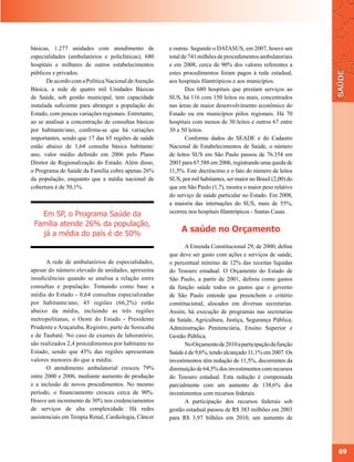 básicas, 1.277 unidades com atendimento de            e outras. Segundo o DATASUS, em 2007, houve um
especialidades (ambulatórios e policlínicas), 680     total de 741 milhões de procedimentos ambulatoriais
hospitais e milhares de outros estabelecimentos       e em 2008, cerca de 90% dos valores referentes a
públicos e privados.                                  estes procedimentos foram pagos à rede estadual,
       De acordo com a Política Nacional de Atenção   aos hospitais filantrópicos e aos municípios.
Básica, a rede de quatro mil Unidades Básicas                Dos 680 hospitais que prestam serviços ao
de Saúde, sob gestão municipal, tem capacidade        SUS, há 116 com 150 leitos ou mais, concentrados
instalada suficiente para abranger a população do     nas áreas de maior desenvolvimento econômico do
Estado, com poucas variações regionais. Entretanto,   Estado ou em municípios pólos regionais. Há 70
ao se analisar a concentração de consultas básicas    hospitais com menos de 30 leitos e outros 67 entre
por habitante/ano, confirma-se que há variações       30 a 50 leitos.
importantes, sendo que 17 das 65 regiões de saúde            Conforme dados do SEADE e do Cadastro
estão abaixo de 1,64 consulta básica habitante/       Nacional de Estabelecimentos de Saúde, o número
ano, valor médio definido em 2006 pelo Plano          de leitos SUS em São Paulo passou de 76.354 em
Diretor de Regionalização do Estado. Além disso,      2003 para 67.588 em 2006, registrando uma queda de
o Programa de Saúde da Família cobre apenas 26%       11,5%. Este decréscimo e o fato do número de leitos
da população, enquanto que a média nacional de        SUS, por mil habitantes, ser maior no Brasil (2,00) do
cobertura é de 50,1%.                                 que em São Paulo (1,7), mostra o maior peso relativo
                                                      do serviço de saúde particular no Estado. Em 2008,
                                                      a maioria das internações do SUS, mais de 55%,
                                                      ocorreu nos hospitais filantrópicos - Santas Casas.
   Em SP, o Programa Saúde da
 Família atende 26% da população,
   já a média do país é de 50%
                                                           A saúde no Orçamento
                                                             A Emenda Constitucional 29, de 2000, define
                                                      que deve ser gasto com ações e serviços de saúde,
       A rede de ambulatórios de especialidades,      o percentual mínimo de 12% das receitas líquidas
apesar do número elevado de unidades, apresenta       do Tesouro estadual. O Orçamento do Estado de
insuficiências quando se analisa a relação entre      São Paulo, a partir de 2001, definiu como gastos
consultas e população. Tomando como base a            da função saúde todos os gastos que o governo
média do Estado - 0,64 consultas especializadas       de São Paulo entende que preenchem o critério
por habitante/ano, 43 regiões (66,2%) estão           constitucional, alocados em diversas secretarias.
abaixo da média, incluindo as três regiões            Assim, há execução de programas nas secretarias
metropolitanas, o Oeste do Estado - Presidente        da Saúde, Agricultura, Justiça, Segurança Pública,
Prudente e Araçatuba, Registro, parte de Sorocaba     Administração Penitenciária, Ensino Superior e
e de Taubaté. No caso de exames de laboratório,       Gestão Pública.
são realizados 2,4 procedimentos por habitante no            No Orçamento de 2010 a participação da função
Estado, sendo que 45% das regiões apresentam          Saúde é de 9,6%, tendo alcançado 11,1% em 2007. Os
valores menores do que a média.                       investimentos têm redução de 11,5%, decorrentes da
       O atendimento ambulatorial cresceu 79%         diminuição de 64,5% dos investimentos com recursos
entre 2000 e 2006, mediante aumento de produção       do Tesouro estadual. Esta redução é compensada
e a inclusão de novos procedimentos. No mesmo         parcialmente com um aumento de 138,6% dos
período, o financiamento cresceu cerca de 90%.        investimentos com recursos federais.
Houve um incremento de 30% nos credenciamentos               A participação dos recursos federais sob
de serviços de alta complexidade. Há redes            gestão estadual passou de R$ 383 milhões em 2003
assistenciais em Terapia Renal, Cardiologia, Câncer   para R$ 3,97 bilhões em 2010, um aumento de




                                                                                                               69
 