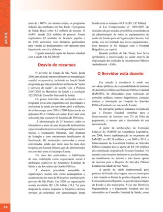 mais de 1.000%. Ao mesmo tempo, os programas             ficarão com os restantes 48,8 % (R$ 1,87 bilhão).
     federais são ampliados em São Paulo. O programa                 A Lei Complementar nº 1095/2009, de
     de Saúde Bucal cobre 4,3 milhões de pessoas. O           iniciativa do governador, possibilita a transferência
     SAMU atende 20,6 milhões de pessoas. Foram               da administração de todos os equipamentos de
     implantadas 82 unidades da farmácia popular e            saúde do Estado para as Organizações Sociais. Até
     há 2300 convênios com farmácias particulares             então, isto era limitado aos novos equipamentos.
     para vendas de medicamentos com desconto para            Este processo já foi iniciado com o Hospital
     hipertensão arterial e diabetes.                         Brigadeiro, na capital.
            O gasto anual per capita do Tesouro estadual             Quando prefeito de São Paulo, José Serra
     com a saúde é de R$ 200,00.                              aprofundou a terceirização da saúde através da
                                                              implantação das unidades de Atendimento Médico
              Desvio de recursos                              Ambulatorial - AMA.


            O governo do Estado de São Paulo, desde                O Servidor está doente
     2000, tem adotado um procedimento de manipulação
     contábil orçamentária, incluindo na função Saúde
                                                                     Em relação à assistência à saúde aos
     programas que não preenchem a definição de “ações
                                                              servidores públicos, de responsabilidade do Instituto
     e serviços de saúde”, de acordo com a Portaria
                                                              de Assistência Médica ao Servidor Público Estadual
     2.047/2002 do Ministério da Saúde e a resolução
                                                              (IAMSPE), há dificuldades para realização de
     322/2003 do Conselho Nacional de Saúde.
                                                              consultas médicas, exames diagnósticos, cirurgias
            Os gastos indevidos são realizados com o
                                                              eletivas e internação no Hospital do Servidor
     programa Viva Leite, pagamento aos aposentados e
                                                              Público Estadual e no interior do Estado.
     assistência de saúde aos servidores civis e militares,
     de tal forma que entre 2001 e 2009 deixaram de ser              Os servidores públicos estaduais reivindicam
     aplicados R$ 4,1 bilhões em saúde. Este valor seria      que o Tesouro Estadual contribua para o
     suficiente para construir 82 hospitais de 250 leitos.    financiamento do Instituto com 2% da folha de
             A administração de 23 hospitais, todos os        pagamento, o mesmo que é descontado de sua
     laboratórios e mais de uma dezena de ambulatórios        remuneração.
     especializados foram terceirizados para Organizações            A partir de deliberações da Comissão
     Sociais e Instituições Parceiras, com dispensa           Especial do IAMSPE na Assembleia Legislativa,
     de licitação e com mecanismos insuficientes de           em 2008, houve suplementação ao orçamento do
     fiscalização. Há instituições contratadas e outras       IAMSPE em R$ 50 milhões e, em 2009 e 2010, o
     conveniadas, sendo que neste caso há mais dois           financiamento da Assistência Médica ao Servidor
     hospitais, em Sumaré e Bauru, que são administrados      Público Estadual teve o aporte de R$ 100 milhões
     em convênio com a Unicamp e Unesp.                       de contribuição originária do Tesouro Estadual. No
            No caso das contratadas, a habilitação            entanto, estes recursos destinam-se, exclusivamente,
     de uma instituição como organização social é             ao atendimento no interior e não houve aporte
     atribuição exclusiva do Secretário Estadual de           de recursos para o Hospital do Servidor Público
     Saúde e do Secretário de Gestão Pública.                 Estadual na cidade de São Paulo.
            A absoluta prioridade concedida às                       A gestão da saúde implementada pelo
     organizações sociais tem como consequência o             governo do Estado não coopera com os municípios
     sucateamento dos mais de 40 hospitais mantidos pelo      e não respeita os fóruns de gestão colegiada como a
     governo de São Paulo. Em 2010, as organizações           Comissão Gestora Bipartite, na qual há representação
     sociais receberão R$ 1,96 bilhão (51,2 %) para           do Estado e dos municípios. A Lei das Diretrizes
     despesas de custeio, enquanto os hospitais e demais      Orçamentárias e o Orçamento Estadual não são
     serviços de referência sob administração direta          submetidos ao Conselho Estadual de Saúde, como




70
 