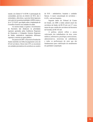 manda a lei federal nº 8.142/90. A participação da     do SUS - ambulatórios, hospitais e unidades
comunidade, prevista em diretriz do SUS, não é         básicas. A maior concentração de servidores –
estimulada e, além disso, o governo Serra ingressou    61,8% - está nos hospitais.
com ação de inconstitucionalidade (ADIN) contra a            Segundo dados do Tribunal de Contas
lei nº 12.516/07, que dispõe sobre a implantação de    do Estado, em 2008 a média salarial anual dos
Conselhos Gestores nas unidades de saúde.              servidores da Saúde, de R$ 29 mil, era 5,7 vezes
        Ao mesmo tempo, os gastos e investimentos      menor do que a média dos servidores da Secretaria
da Secretaria não obedecem às prioridades
                                                       da Fazenda, de R$ 165 mil.
regionais apontadas pelas Audiências Regionais
                                                             A política salarial reflete a pouca
do Orçamento e Colegiados Gestores Regionais
                                                       valorização dos trabalhadores da área, como
de Saúde, mantendo-se importantes diferenças
                                                       médicos, enfermeiros, psicólogos, nutricionistas,
regionais e setoriais no gasto público.
        Em janeiro de 2007, a Secretaria Estadual de   administrativos, motoristas de ambulâncias
Saúde mantinha em folha de pagamento cerca de          e todos os profissionais do setor que são
69 mil servidores. Deste total, 83% se encontram       fundamentais para viabilização do atendimento
em unidades prestadoras de assistência ao usuário      de qualidade à população.




                                                                                                           71
 