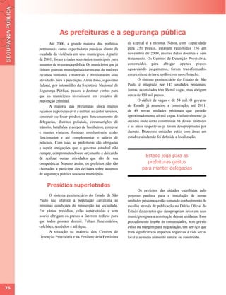 As prefeituras e a segurança pública
            Até 2000, a grande maioria dos prefeitos            da capital é a mesma. Nesta, com capacidade
     permanecia como expectadores passivos diante da            para 251 presas, estavam recolhidas 756 em
     escalada da violência em seus municípios. A partir         novembro de 2009, muitas delas doentes e sem
     de 2001, foram criadas secretarias municipais para         tratamento. Os Centros de Detenção Provisória,
     assuntos de segurança pública. Os municípios que já        construídos para abrigar apenas presos
     tinham guardas municipais dotaram-nas de maiores           aguardando julgamento, foram transformados
     recursos humanos e materiais e direcionaram suas           em penitenciárias e estão com superlotação.
     atividades para a prevenção. Além disso, o governo                O sistema penitenciário do Estado de São
     federal, por intermédio da Secretaria Nacional de          Paulo é integrado por 147 unidades prisionais.
     Segurança Pública, passou a destinar verbas para           Juntas, as unidades têm 96 mil vagas, mas abrigam
     que os municípios investissem em projetos de               cerca de 150 mil presos.
     prevenção criminal.                                               O déficit de vagas é de 54 mil. O governo
            A maioria das prefeituras aloca muitos              do Estado já anunciou a construção, até 2011,
     recursos às policias civil e militar, ao ceder terrenos,   de 49 novas unidades prisionais que gerarão
     construir ou locar prédios para funcionamento de           aproximadamente 40 mil vagas. Unilateralmente, já
     delegacias, distritos policiais, circunscrições de         decidiu onde serão construídas 33 dessas unidades
     trânsito, batalhões e corpo de bombeiros, comprar          e as áreas respectivas já foram desapropriadas por
     e manter viaturas, fornecer combustíveis, ceder            decreto. Dezesseis unidades estão com áreas em
     funcionários e até complementar o salário de               estudo e ainda não foi definida a localização.
     policiais. Com isso, as prefeituras são obrigadas
     a suprir obrigações que o governo estadual não
     cumpre, comprometendo seu orçamento e deixando
     de realizar outras atividades que são de sua
                                                                          Estado joga para as
     competência. Mesmo assim, os prefeitos não são                        prefeituras gastos
     chamados a participar das decisões sobre assuntos                   para manter delegacias
     de segurança pública nos seus municípios.


          Presídios superlotados
                                                                       Os prefeitos das cidades escolhidas pelo
           O sistema penitenciário do Estado de São             governo paulista para a instalação de novas
     Paulo não oferece à população carcerária as                unidades prisionais estão tomando conhecimento da
     mínimas condições de reinserção na sociedade.              escolha através de publicação no Diário Oficial do
     Em vários presídios, celas superlotadas e sem              Estado de decretos que desapropriam áreas em seus
     asseio obrigam os presos a fazerem rodízio para            municípios para a construção dessas unidades. Esse
     que todos possam dormir. Faltam funcionários,              procedimento impõe às comunidades, sem prévio
     colchões, remédios e até água.                             aviso ou margem para negociação, um serviço que
           A situação na maioria dos Centros de                 trará significativos impactos negativos à vida social
     Detenção Provisória e na Penitenciária Feminina            local e ao meio ambiente natural ou construído.




76
 