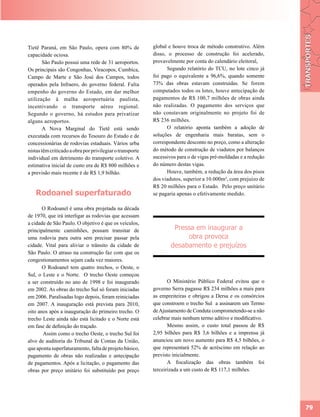 Tietê Paraná, em São Paulo, opera com 80% de               global e houve troca de método construtivo. Além
capacidade ociosa.                                         disso, o processo de construção foi acelerado,
        São Paulo possui uma rede de 31 aeroportos.        provavelmente por conta do calendário eleitoral,
Os principais são Congonhas, Viracopos, Cumbica,                 Segundo relatório do TCU, no lote cinco já
Campo de Marte e São José dos Campos, todos                foi pago o equivalente a 96,6%, quando somente
operados pela Infraero, do governo federal. Falta          73% das obras estavam construídas. Se forem
empenho do governo do Estado, em dar melhor                computados todos os lotes, houve antecipação de
utilização à malha aeroportuária paulista,                 pagamentos de R$ 100,7 milhões de obras ainda
incentivando o transporte aéreo regional.                  não realizadas. O pagamento dos serviços que
Segundo o governo, há estudos para privatizar              não constavam originalmente no projeto foi de
alguns aeroportos.                                         R$ 236 milhões.
        A Nova Marginal do Tietê está sendo                      O relatório aponta também a adoção de
executada com recursos do Tesouro do Estado e de           soluções de engenharia mais baratas, sem o
concessionárias de rodovias estaduais. Vários urba         correspondente desconto no preço, como a alteração
nistas têm criticado a obra por privilegiar o transporte   do método de construção de viadutos por balanços
individual em detrimento do transporte coletivo. A         sucessivos para o de vigas pré-moldadas e a redução
estimativa inicial de custo era de R$ 800 milhões e        do número destas vigas.
a previsão mais recente é de R$ 1,9 bilhão.                      Houve, também, a redução da área dos pisos
                                                           dos viadutos, superior a 10.000m², com prejuízo de
                                                           R$ 20 milhões para o Estado. Pelo preço unitário
   Rodoanel superfaturado                                  se pagaria apenas o efetivamente medido.

       O Rodoanel é uma obra projetada na década
de 1970, que irá interligar as rodovias que acessam
a cidade de São Paulo. O objetivo é que os veículos,
principalmente caminhões, possam transitar de                       Pressa em inaugurar a
uma rodovia para outra sem precisar passar pela                         obra provoca
cidade. Vital para aliviar o trânsito da cidade de                 desabamento e prejuízos
São Paulo. O atraso na construção faz com que os
congestionamentos sejam cada vez maiores.
       O Rodoanel tem quatro trechos, o Oeste, o
Sul, o Leste e o Norte. O trecho Oeste começou
a ser construído no ano de 1998 e foi inaugurado                  O Ministério Público Federal evitou que o
em 2002. As obras do trecho Sul só foram iniciadas         governo Serra pagasse R$ 234 milhões a mais para
em 2006. Paralisadas logo depois, foram reiniciadas        as empreiteiras e obrigou a Dersa e os consórcios
em 2007. A inauguração está prevista para 2010,            que constroem o trecho Sul a assinarem um Termo
oito anos após a inauguração do primeiro trecho. O         de Ajustamento de Conduta comprometendo-se a não
trecho Leste ainda não está licitado e o Norte está        celebrar mais nenhum termo aditivo e modificativo.
em fase de definição do traçado.                                  Mesmo assim, o custo total passou de R$
       Assim como o trecho Oeste, o trecho Sul foi         2,95 bilhões para R$ 3,6 bilhões e a imprensa já
alvo de auditoria do Tribunal de Contas da União,          anunciou um novo aumento para R$ 4,5 bilhões, o
que aponta superfaturamento, falta de projeto básico,      que representará 52% de acréscimo em relação ao
pagamento de obras não realizadas e antecipação            previsto inicialmente.
de pagamentos. Após a licitação, o pagamento das                  A fiscalização das obras também foi
obras por preço unitário foi substituído por preço         terceirizada a um custo de R$ 117,1 milhões.




                                                                                                                 79
 