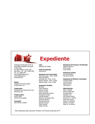 Expediente
Publicação da Bancada do PT na         Líder                                  Assessoria de Finanças e Fiscalização
Assembleia Legislativa do Estado       Deputado Rui Falcão                    Eduardo Marques
de São Paulo                                                                  Emílio Lopes
Av. Pedro Álvares Cabral, 201 –        Chefe de Gabinete                      Paulo Dantas
São Paulo – SP – cep.: 04097-900       Ivete Garcia
tel.: (11) 3886 6442                                                          Assessoria Jurídica
imprensa@ptalesp.org.br                Assessoria de Comunicação              Ana Carla Albiero
www.ptalesp.org.br                     Ana Maria Lopes – MTb. 23.362          Marcela Cherubine
Fevereiro/2010                         Dalva de Oliveira
                                       Fernanda Fiot – MTb. 27.755            Assessoria de Plenário e Comissões
                                       Rosário Mendez – MTb. 22.849           Cristiane Perello
Edição                                 Silvana Cortez – MTb. 17.950           Lúcia Sumares
Assessoria de Comunicação                                                     Sueli de Souza
da Bancada do PT                       Assessoria Temática                    Tânia Barros
                                       Bia Pardi
Colaboração                            Carlos Medeiros                        Administração
Assessorias de Imprensa dos (as)       Cleonice Coelho                        Altair S. Miguel
deputados (as)                         Cleusa Lourandi                        Antonio Alves Neto
                                       Edson Aparecido da Silva               Fernanda Otero
Projeto gráfico                        Eurípedes Carvalho                     Jaqueline Cria
Antonio Assiz                          Evaristo Almeida                       José Rubens Garcia
Aramá Comunicações                     Maximino Fernandes Filho               Juventina F. C. Pontes
                                       Raimundo Bonfim                        Mário César Rocha
Impressão                              Ricardo Guterman                       Rubens A. Zacharias
LWC Editora e Gráfica                  Salvador Kuriyeh                       Sandro R. de Melo
                                       Tatau Godinho                          Sérgio R. de Oliveira
                                       Walter da Silva


Textos elaborados pelas assessorias Temática e de Finanças da Bancada do PT
 
