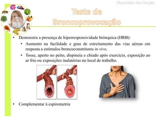 • Demonstra a presença de hiperresponsividade brônquica (HRB):
• Aumento na facilidade e grau de estreitamento das vias aéreas em
resposta a estímulos broncoconstritores in vivo.
• Tosse, aperto no peito, dispineia e chiado após exercício, exposição ao
ar frio ou exposições inalatórias no local de trabalho.
• Complementar à espirometria
 