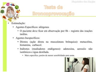 • Estimulação:
• Agentes Específicos: alérgenos
• O paciente deve ficar em observação por 8h – registro das reações
tardias.
• Agentes Inespecíficos:
• Diretos (ação direta na musculatura brônquica): metacolina,
histamina, carbacol.
• Indiretos (mediadores endógenos): adenosina, aerosóis não
isotônicos e água destilada.
• Mais específico, porém de menor sensibilidade para asma.
 