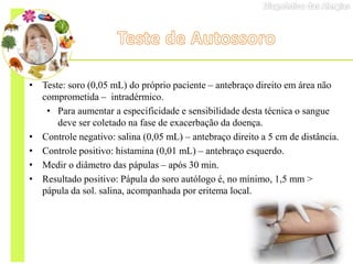 • Teste: soro (0,05 mL) do próprio paciente – antebraço direito em área não
comprometida – intradérmico.
• Para aumentar a especificidade e sensibilidade desta técnica o sangue
deve ser coletado na fase de exacerbação da doença.
• Controle negativo: salina (0,05 mL) – antebraço direito a 5 cm de distância.
• Controle positivo: histamina (0,01 mL) – antebraço esquerdo.
• Medir o diâmetro das pápulas – após 30 min.
• Resultado positivo: Pápula do soro autólogo é, no mínimo, 1,5 mm >
pápula da sol. salina, acompanhada por eritema local.
 
