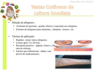 • Seleção de alérgenos :
• Avaliação do paciente , quadro clínico e exposição aos alergénos
• Extratos de alérgenos para alimentos , inalantes , insetos , etc
• Técnica de aplicação :
• Rapidez , testar vários alérgenos;
• Leitura após 15 a 20 min;
• Resultado positivo : pápula ≥3mm e ≥10
mm de eritema;
• Fatores que influenciam : idade e uso
prévio de medicamentos.
 
