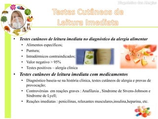 • Testes cutâneos de leitura imediata no diagnóstico da alergia alimentar
• Alimentos específicos;
• Puntura;
• Intradérmicos contraindicados;
• Valor negativo ˃ 95%
• Testes positivos – alergia clínica
• Testes cutâneos de leitura imediata com medicamentos
• Diagnóstico baseia-se na história clínica, testes cutâneos de alergia e provas de
provocação;
• Controvérsias em reações graves : Anafilaxia , Síndrome de Stvens-Johnson e
Síndrome de Lyell;
• Reações imediatas : penicilinas, relaxantes musculares,insulina,heparina, etc.
 