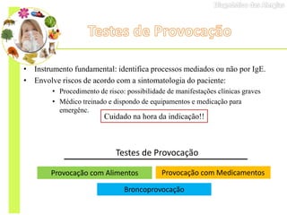 • Instrumento fundamental: identifica processos mediados ou não por IgE.
• Envolve riscos de acordo com a sintomatologia do paciente:
• Procedimento de risco: possibilidade de manifestações clínicas graves
• Médico treinado e dispondo de equipamentos e medicação para
emergênc.
Testes de Provocação
Provocação com Alimentos Provocação com Medicamentos
Broncoprovocação
Cuidado na hora da indicação!!
 