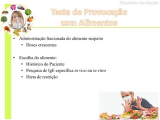 • Administração fracionada do alimento suspeito
• Doses crescentes
• Escolha do alimento:
• Histórico do Paciente
• Pesquisa de IgE específica in vivo ou in vitro
• Dieta de restrição
 