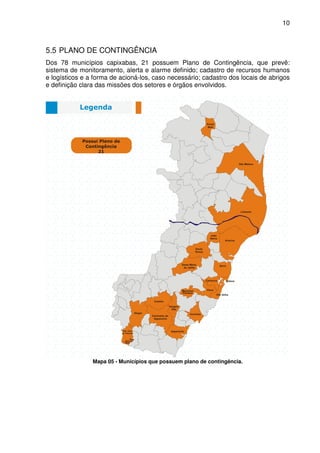 10



5.5 PLANO DE CONTINGÊNCIA
Dos 78 municípios capixabas, 21 possuem Plano de Contingência, que prevê:
sistema de monitoramento, alerta e alarme definido; cadastro de recursos humanos
e logísticos e a forma de acioná-los, caso necessário; cadastro dos locais de abrigos
e definição clara das missões dos setores e órgãos envolvidos.




                Mapa 05 - Municípios que possuem plano de contingência.
 