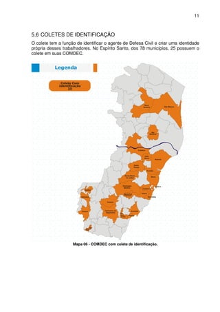 11



5.6 COLETES DE IDENTIFICAÇÃO
O colete tem a função de identificar o agente de Defesa Civil e criar uma identidade
própria desses trabalhadores. No Espírito Santo, dos 78 municípios, 25 possuem o
colete em suas COMDEC.




                    Mapa 06 - COMDEC com colete de identificação.
 