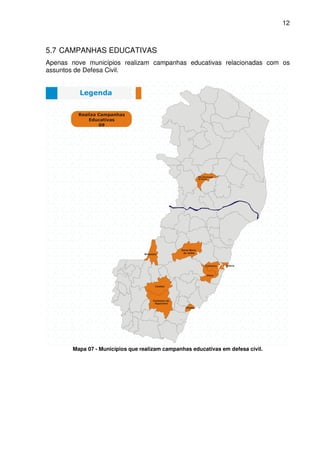12



5.7 CAMPANHAS EDUCATIVAS
Apenas nove municípios realizam campanhas educativas relacionadas com os
assuntos de Defesa Civil.




       Mapa 07 - Municípios que realizam campanhas educativas em defesa civil.
 