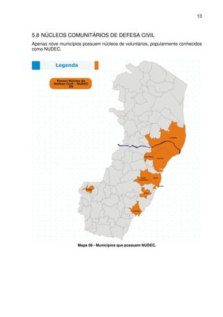 13



5.8 NÚCLEOS COMUNITÁRIOS DE DEFESA CIVIL
Apenas nove municípios possuem núcleos de voluntários, popularmente conhecidos
como NUDEC.




                     Mapa 08 - Municípios que possuem NUDEC.
 