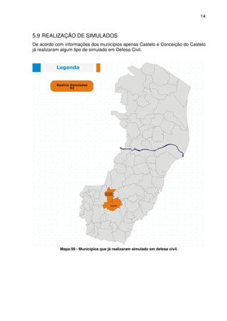 14



5.9 REALIZAÇÃO DE SIMULADOS
De acordo com informações dos municípios apenas Castelo e Conceição do Castelo
já realizaram algum tipo de simulado em Defesa Civil.




            Mapa 09 - Municípios que já realizaram simulado em defesa civil.
 
