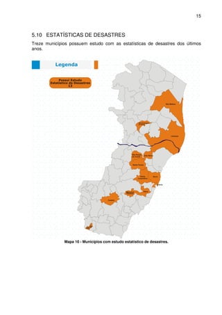15



5.10 ESTATÍSTICAS DE DESASTRES
Treze municípios possuem estudo com as estatísticas de desastres dos últimos
anos.




              Mapa 10 - Municípios com estudo estatístico de desastres.
 