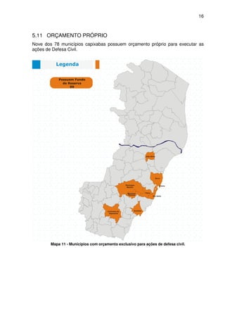 16



5.11 ORÇAMENTO PRÓPRIO
Nove dos 78 municípios capixabas possuem orçamento próprio para executar as
ações de Defesa Civil.




        Mapa 11 - Municípios com orçamento exclusivo para ações de defesa civil.
 
