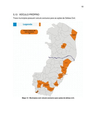 18



5.13 VEÍCULO PRÓPRIO
Treze municípios possuem veículo exclusivo para as ações de Defesa Civil.




          Mapa 12 - Municípios com veículo exclusivo para ações de defesa civil.
 