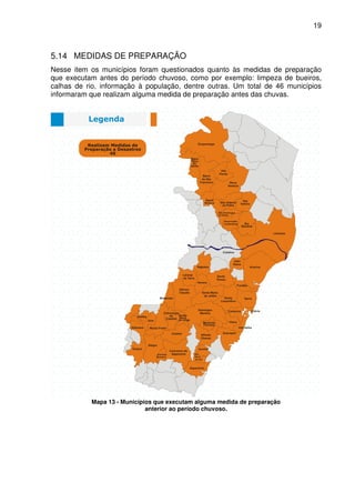 19



5.14 MEDIDAS DE PREPARAÇÃO
Nesse item os municípios foram questionados quanto às medidas de preparação
que executam antes do período chuvoso, como por exemplo: limpeza de bueiros,
calhas de rio, informação à população, dentre outras. Um total de 46 municípios
informaram que realizam alguma medida de preparação antes das chuvas.




           Mapa 13 - Municípios que executam alguma medida de preparação
                             anterior ao período chuvoso.
 