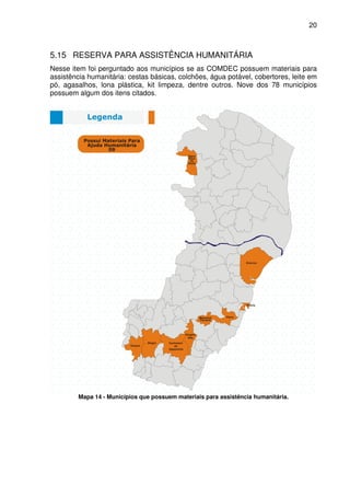 20



5.15 RESERVA PARA ASSISTÊNCIA HUMANITÁRIA
Nesse item foi perguntado aos municípios se as COMDEC possuem materiais para
assistência humanitária: cestas básicas, colchões, água potável, cobertores, leite em
pó, agasalhos, lona plástica, kit limpeza, dentre outros. Nove dos 78 municípios
possuem algum dos itens citados.




         Mapa 14 - Municípios que possuem materiais para assistência humanitária.
 