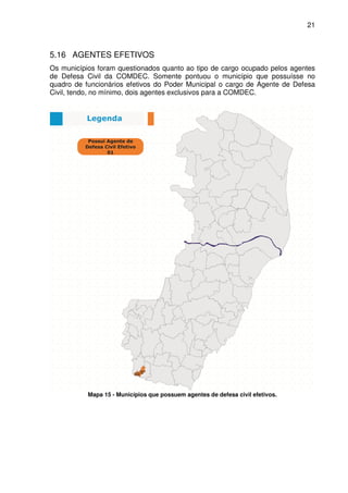 21



5.16 AGENTES EFETIVOS
Os municípios foram questionados quanto ao tipo de cargo ocupado pelos agentes
de Defesa Civil da COMDEC. Somente pontuou o município que possuísse no
quadro de funcionários efetivos do Poder Municipal o cargo de Agente de Defesa
Civil, tendo, no mínimo, dois agentes exclusivos para a COMDEC.




           Mapa 15 - Municípios que possuem agentes de defesa civil efetivos.
 