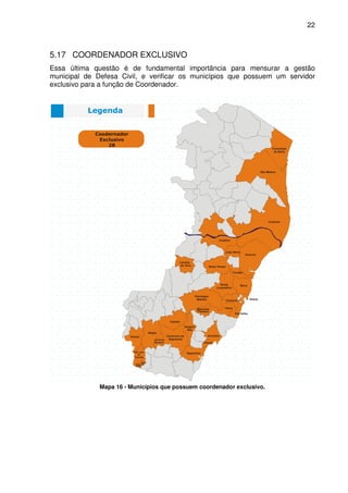 22



5.17 COORDENADOR EXCLUSIVO
Essa última questão é de fundamental importância para mensurar a gestão
municipal de Defesa Civil, e verificar os municípios que possuem um servidor
exclusivo para a função de Coordenador.




              Mapa 16 - Municípios que possuem coordenador exclusivo.
 