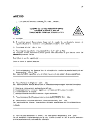 26




ANEXOS
      I) QUESTIONÁRIO DE AVALIAÇÃO DAS COMDEC


                         GOVERNO DO ESTADO DO ESPÍRITO SANTO
                             CORPO DE BOMBEIROS MILITAR
                        COORDENAÇÃO ESTADUAL DE DEFESA CIVIL


1) Município:______________________________________________________________________

2) O município possui Documentação Legal (lei de criação da coordenadoria, decreto de
   regulamentação da lei e portaria de nomeação dos membros)? ( )Sim ( )Não

3) Possui sede própria? ( )Sim ( )Não

4) Possui agentes capacitados em cursos de Defesa Civil? ( )Sim ( )Não
Se a resposta foi SIM, especificar quantos agentes estão capacitados e quais são os cursos (de
defesa civil) que eles fizeram.

Quantidade de agentes capacitados: ______________________________________________

Quais os cursos os agentes possuem:
_________________________________________________________________________________
____________________________________________________________________________

5) Possui mapeamento das áreas de risco do município com cadastro de pessoas/edificações em
    áreas de risco? ( )Sim ( )Não
Se a resposta foi SIM, especificar como foi feito o mapeamento e o cadastro de pessoas/edifícios.
____________________________________________________________________________
____________________________________________________________________________

6) Possui Plano de Contingência? ( )Sim ( )Não
Se a resposta foi SIM, marque abaixo quais os itens são contemplados pelo Plano de Contingência.

(   ) Sistema de monitoramento, alerta e alarme definido;
(   ) Cadastro de recursos humanos e logístico, e a forma de acioná-los, caso necessário;
(   ) Cadastro de locais de abrigos;
(   ) Definição clara das missões dos setores e órgãos envolvidos;

7) Possui coletes de identificação para os membros da COMDEC? ( )Sim ( )Não

8) São realizadas campanhas educativas com a comunidade? ( )Sim ( )Não
Se a resposta for SIM, informe a data da ultima campanha, e especifique qual o tipo de campanha
realizada:
____________________________________________________________________________
____________________________________________________________________________


9) Possui Núcleos de Defesa Civil (NUDEC) nas áreas de risco mapeadas? ( )Sim ( )Não
Se SIM, especificar quantas são as áreas de risco, quantas possuem NUDEC, e quantas possuem o
programa de treinamento continuado dos voluntario:
 