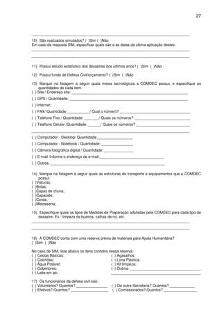 27


____________________________________________________________________________
10) São realizados simulados? ( )Sim ( )Não
Em caso de resposta SIM, especificar quais são e as datas da ultima aplicação destes:
____________________________________________________________________________
____________________________________________________________________________

11) Possui estudo estatístico dos desastres dos últimos anos? ( )Sim ( )Não

12) Possui fundo de Defesa Civil/orçamento? ( )Sim ( )Não

13) Marque na listagem a seguir quais meios tecnológicos a COMDEC possui, e especifique as
    quantidades de cada item:
( ) Site / Endereço site: ________________________________________________________
( ) GPS / Quantidade: _________________________________________________________
( ) Internet;
( ) FAX/ Quantidade:___________/ Qual o número? __________________________________
( ) Telefone Fixo / Quantidade: _______/ Quais os números? ___________________________
( ) Telefone Celular /Quantidade: ______/ Quais os números? __________________________
____________________________________________________________________________
( ) Computador - Desktop/ Quantidade:_________________
( ) Computador - Notebook / Quantidade: _______________
( ) Câmera fotográfica digital / Quantidade: ______________
( ) E-mail /informe o endereço de e-mail:_______________________________
( ) Outros. _______________________________________________________

14) Marque na listagem a seguir quais as estruturas de transporte e equipamentos que a COMDEC
    possui:
( )Viaturas;
( )Botas;
( )Capas de chuva;
( )Capacete;
( )Corda;
( )Motosserra;

15) Especifique quais os tipos de Medidas de Preparação adotadas pela COMDEC para cada tipo de
    desastre. Ex.: limpeza de bueiros, calhas de rio, etc.
____________________________________________________________________________
____________________________________________________________________________

16) A COMDEC conta com uma reserva prévia de materiais para Ajuda Humanitária?
( )Sim ( )Não

No caso de SIM, liste abaixo os itens contidos nessa reserva:
( ) Cestas Básicas;                             ( ) Agasalhos;
( ) Colchões;                                   ( ) Lona Plástica;
( ) Água Potável;                               ( ) Kit limpeza;
( ) Cobertores;                                 ( ) Outros: __________________________________
( ) Leite em pó;                                ___________________________________________

17) Os funcionários da defesa civil são:
( ) Voluntários? Quantos? _______________ ( ) De outra Secretaria? Quantos? ____________
( ) Efetivos? Quantos? __________________ ( ) Comissionados? Quantos? ________________
 