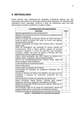 4




3. METODOLOGIA

Numa primeira fase, destacaram-se dezessete indicadores básicos que são
importantes para atender as demandas impostas pelos desastres. Em seguida esses
indicadores foram ordenados conforme o grau de importância para uma boa
estruturação municipal, resultando no quadro a seguir:

                          CLASSIFICAÇÃO DOS INDICADORES
                                    Descrição                               Valor
     Agentes capacitados em cursos de Defesa Civil                            5
     Mapeamento das áreas de risco do município com cadastramento de
                                                                             5
     pessoas e edificações
     Possuir no quadro de funcionários efetivos do Poder Municipal o
     cargo de Agente de Defesa Civil, tendo, no mínimo, dois agentes         5
     exclusivos para a Comdec
     Possuir Coordenador de Defesa Civil exclusivo para o exercício
                                                                             5
     dessa função
     Plano de contingência, que contemple no mínimo: sistema de
     monitoramento, alerta e alarme definido; cadastro de recursos
     humanos e logísticos e a forma de acioná-los, caso necessário           5
     (contatos); cadastro dos locais de abrigos e definição clara das
     missões dos setores e órgãos envolvidos
     Possuir meios tecnológicos (site, GPS, internet, fax, telefone fixo,
                                                                             5
     telefone celular, computador, câmera fotográfica digital)
     Estrutura de transporte/equipamentos (viaturas, botas, capas de
                                                                             4
     chuva, capacete, corda motosserra)
     Fundo de defesa civil (orçamento próprio)                               4
     Possuir sede própria                                                    4
     Comprovação da realização de simulados                                  3
     Comprovação de realização de campanhas educativas com a
                                                                             3
     comunidade
     Criação de Núcleos de Defesa Civil (NUDEC) nas áreas de risco
     mapeadas e programa de treinamento continuado com os                    3
     voluntários
     Estudo estatístico e histórico de desastres dos últimos anos            3
     Ajuda humanitária (cestas básicas, colchões, água potável,
                                                                             2
     cobertores, leite em pó, agasalhos, lona plástica, kit limpeza)
     Medidas de preparação (limpeza de bueiros, galerias, calhas de rio,
                                                                             2
     limpeza de encostas)
     Documentação Legal: lei de criação da coordenadoria, decreto de
                                                                             1
     regulamentação da lei e a portaria de nomeação dos membros
     Existência de colete de identificação para os membros da Comdec         1
                  Quadro 1 - Classificação dos indicadores da pesquisa.
 