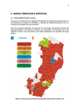 6




5. MAPAS TEMÁTICOS E GRÁFICOS

5.1 DOCUMENTAÇÃO LEGAL
Para que o município tenha a Defesa Civil legalmente constituída ele deve possuir a
Lei Municipal de Criação da COMDEC, o Decreto de Regulamentação da Lei e a
Portaria de nomeação de seus membros.

Dos 78 municípios capixabas, 61 possuem Lei de Criação, 59 possuem Decreto de
Regulamentação e 60 possuem Portaria de nomeação. Os municípios que não
possuem nenhum dos documentos não estão destacados nos detalhes da figura
abaixo.




      Mapa 01 - Municípios que possuem documentação legal referente à defesa civil.
 
