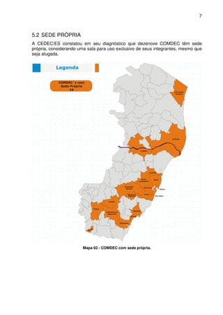 7



5.2 SEDE PRÓPRIA
A CEDEC/ES constatou em seu diagnóstico que dezenove COMDEC têm sede
própria, considerando uma sala para uso exclusivo de seus integrantes, mesmo que
seja alugada.




                       Mapa 02 - COMDEC com sede própria.
 