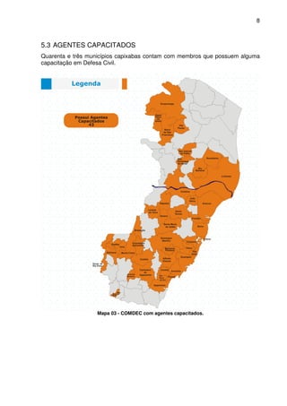 8



5.3 AGENTES CAPACITADOS
Quarenta e três municípios capixabas contam com membros que possuem alguma
capacitação em Defesa Civil.




                   Mapa 03 - COMDEC com agentes capacitados.
 