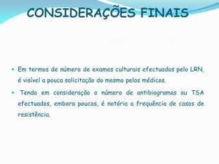 CONSIDERAÇÕES FINAIS
 Em termos de número de exames culturais efectuados pelo LRN,
é visível a pouca solicitação do mesmo pelos médicos.
 Tendo em consideração o número de antibiogramas ou TSA
efectuados, embora poucos, é notória a frequência de casos de
resistência.
 