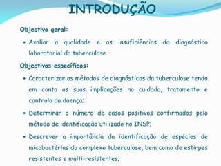 INTRODUÇÃO
Objectivo geral:
 Avaliar a qualidade e as insuficiências do diagnóstico
laboratorial da tuberculose
Objectivos específicos:
 Caracterizar os métodos de diagnósticos da tuberculose tendo
em conta as suas implicações no cuidado, tratamento e
controlo da doença;
 Determinar o número de casos positivos confirmados pelo
método de identificação utilizado no INSP;
 Descrever a importância da identificação de espécies de
micobactérias do complexo tuberculose, bem como de estirpes
resistentes e multi-resistentes;
 