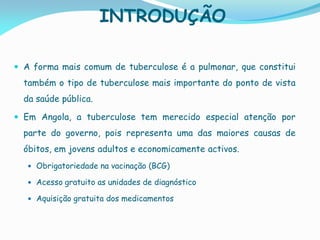INTRODUÇÃO
 A forma mais comum de tuberculose é a pulmonar, que constitui
também o tipo de tuberculose mais importante do ponto de vista
da saúde pública.
 Em Angola, a tuberculose tem merecido especial atenção por
parte do governo, pois representa uma das maiores causas de
óbitos, em jovens adultos e economicamente activos.
 Obrigatoriedade na vacinação (BCG)
 Acesso gratuito as unidades de diagnóstico
 Aquisição gratuita dos medicamentos
 