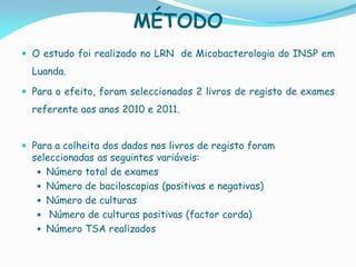 MÉTODO
 O estudo foi realizado no LRN de Micobacterologia do INSP em
Luanda.
 Para o efeito, foram seleccionados 2 livros de registo de exames
referente aos anos 2010 e 2011.
 Para a colheita dos dados nos livros de registo foram
seleccionadas as seguintes variáveis:
 Número total de exames
 Número de baciloscopias (positivas e negativas)
 Número de culturas
 Número de culturas positivas (factor corda)
 Número TSA realizados
 