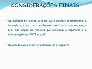 CONSIDERAÇÕES FINAIS
 Da avaliação feita pode-se dizer que o diagnóstico laboratorial é
incompleto, e por isso considera-se insuficiente uma vez que, o
LRN não dispõe de métodos que permitam a separação e a
identificação das CMTB e MNT.
 De acordo com o exposto recomenda-se o seguinte:
 