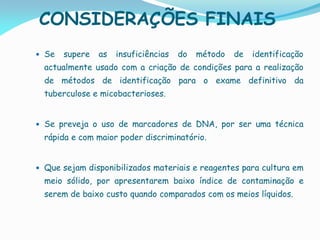 CONSIDERAÇÕES FINAIS
 Se supere as insuficiências do método de identificação
actualmente usado com a criação de condições para a realização
de métodos de identificação para o exame definitivo da
tuberculose e micobacterioses.
 Se preveja o uso de marcadores de DNA, por ser uma técnica
rápida e com maior poder discriminatório.
 Que sejam disponibilizados materiais e reagentes para cultura em
meio sólido, por apresentarem baixo índice de contaminação e
serem de baixo custo quando comparados com os meios líquidos.
 
