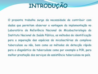 INTRODUÇÃO
O presente trabalho surge da necessidade de contribuir com
dados que permitam observar a vantagem da implementação no
Laboratório de Referência Nacional de Micobacteriologia do
Instituto Nacional de Saúde Pública, os métodos de identificação
para a separação das espécies de micobactérias do complexo
tuberculose ou não, bem como os métodos de detecção rápida
para o diagnóstico da tuberculose como por exemplo a PCR, para
melhor prestação dos serviços de assistência tuberculosa no país.
 
