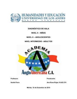 DIAGNÓSTICO DE AULA
NIVEL II – NIÑOS
NIVEL 0 – ADOLESCENTES
NIVEL INTERMEDIO - ADULTOS
Profesora: Practicante:
Noelia Parra Ana Rosa Rojas 19.422.374
Mérida, 18 de Diciembre de 2015
 